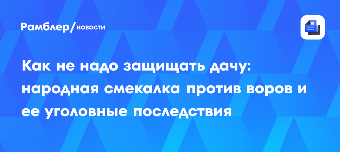 Как не надо защищать дачу: народная смекалка против воров и ее уголовные последствия