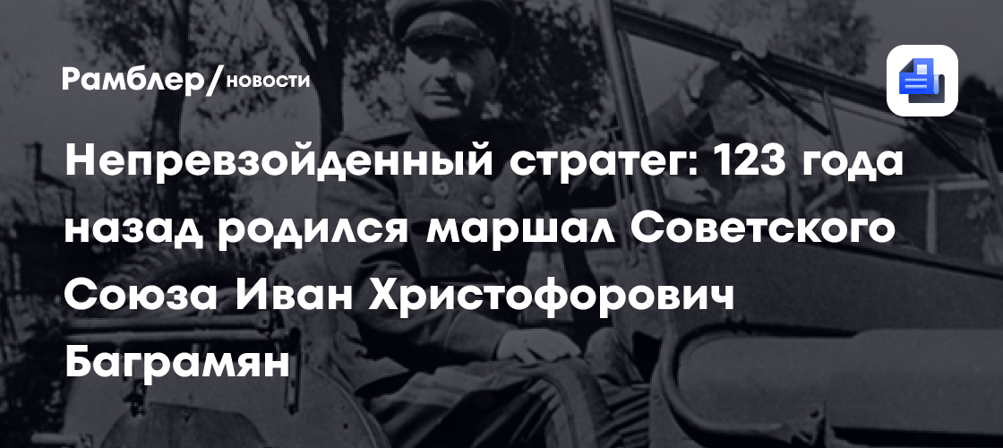 Непревзойденный стратег: 123 года назад родился маршал советского союза иван христофорович баграмян