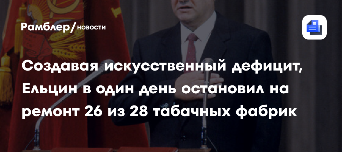 Создавая искусственный дефицит, ельцин в один день остановил на ремонт 26 из 28 табачных фабрик