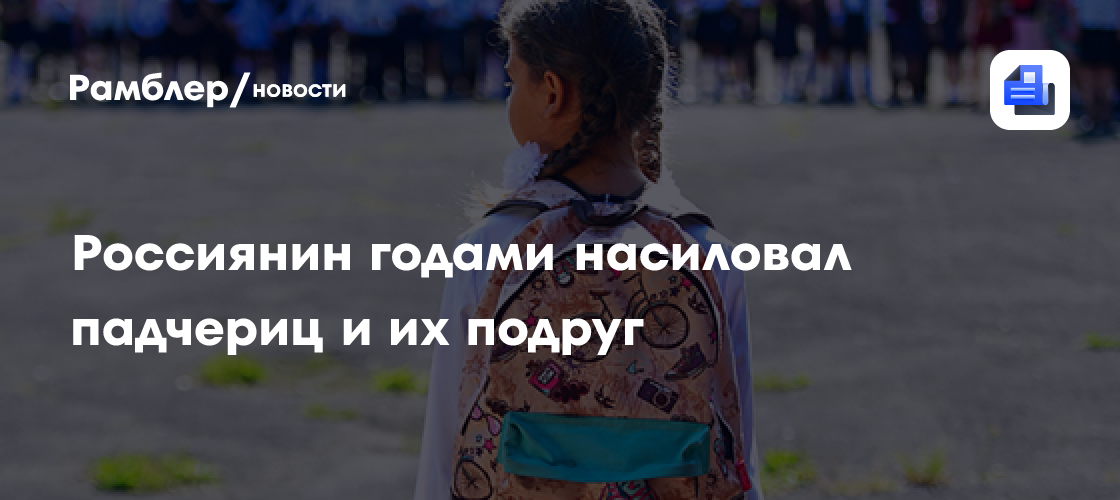 Насиловавший падчериц и их подруг россиянин сел на 24 года