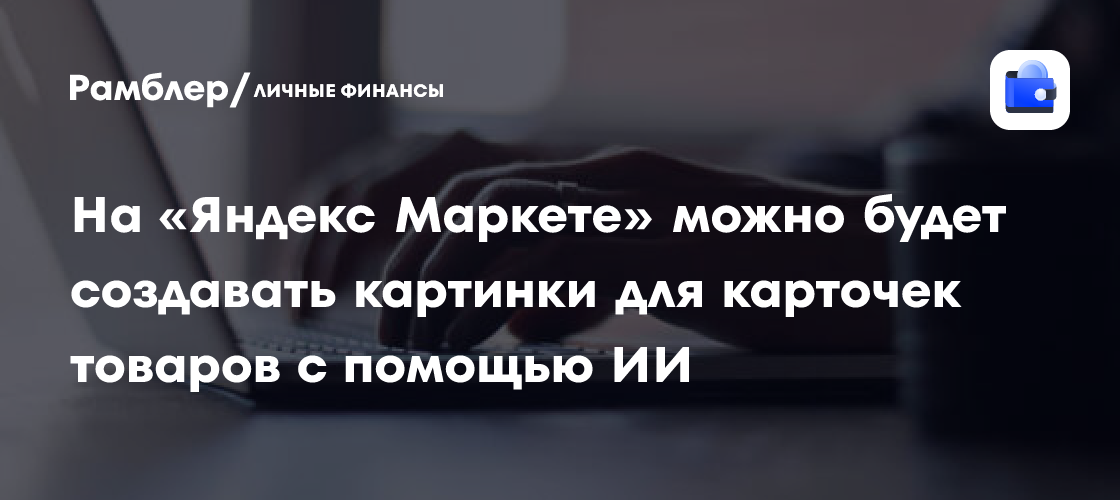 На «Яндекс Маркете» можно будет создавать картинки для карточек товаров ...