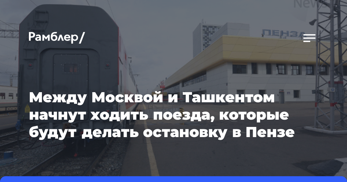 Между Москвой и Ташкентом начнут ходить поезда, которые будут делать остановку в Пензе