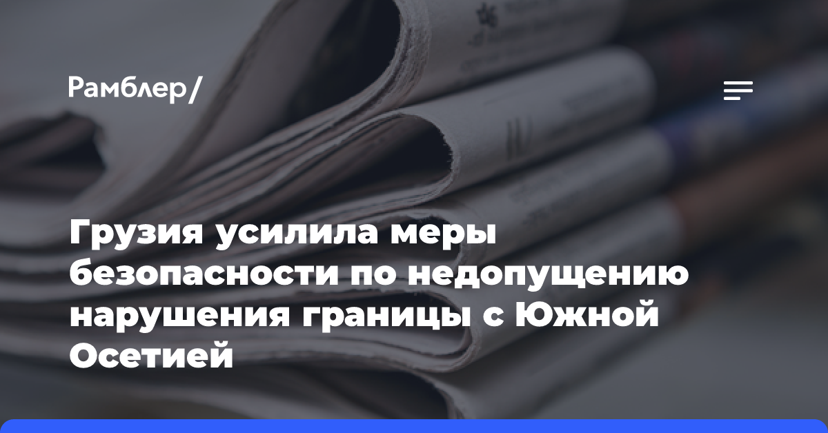 Грузия усилила меры безопасности по недопущению нарушения границы с Южной Осетией