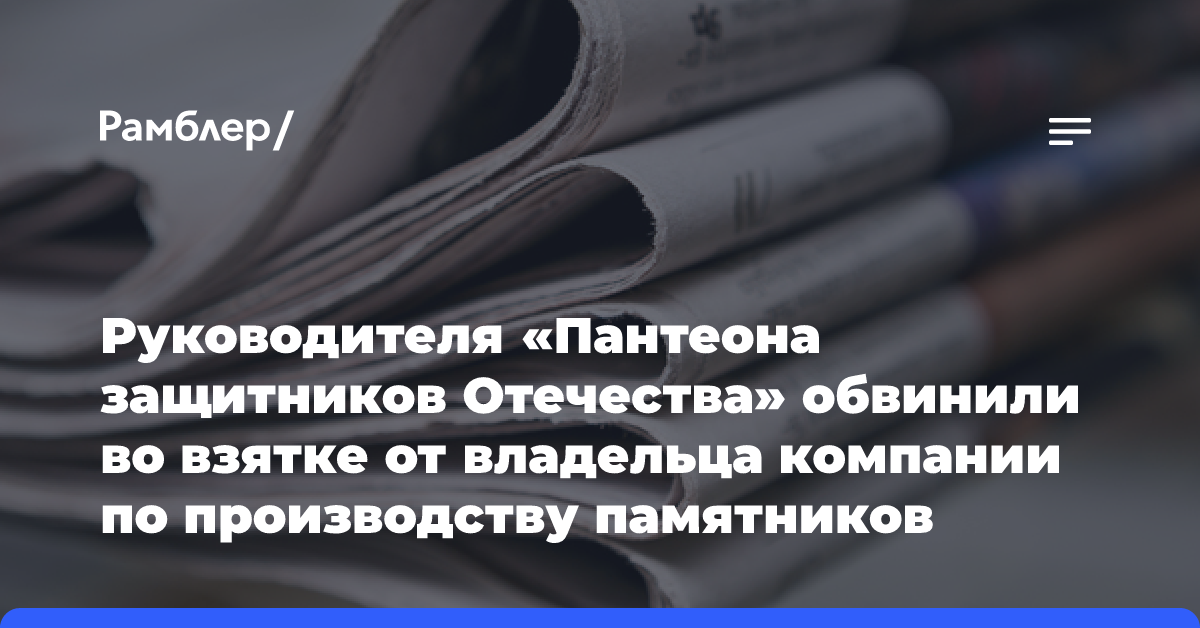 Руководителя «Пантеона защитников Отечества» обвинили во взятке от владельца компании по производству памятников