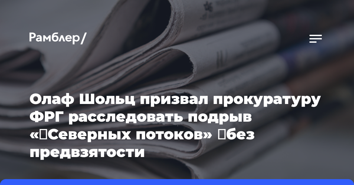 Олаф Шольц призвал прокуратуру ФРГ расследовать подрыв «‎Северных потоков» ‎без предвзятости