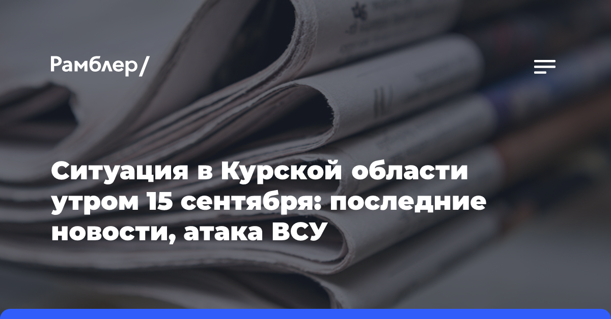 Ситуация в Курской области утром 15 сентября: последние новости, атака ВСУ