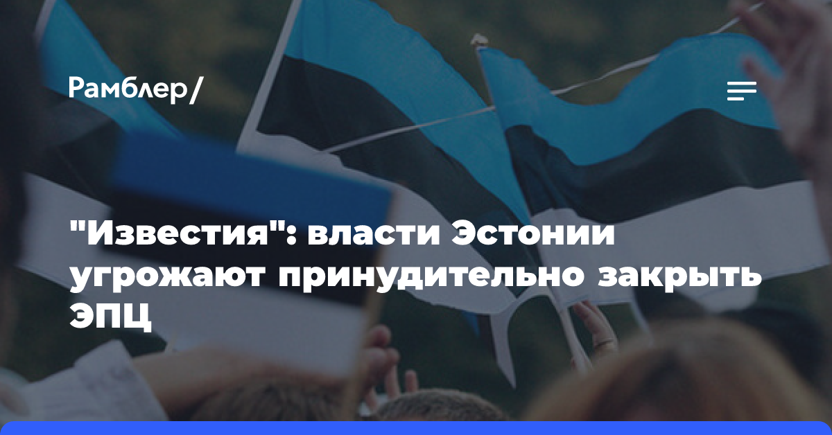 «Известия»: власти Эстонии угрожают принудительно закрыть ЭПЦ