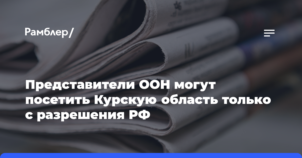 Представители ООН могут посетить Курскую область только с разрешения РФ