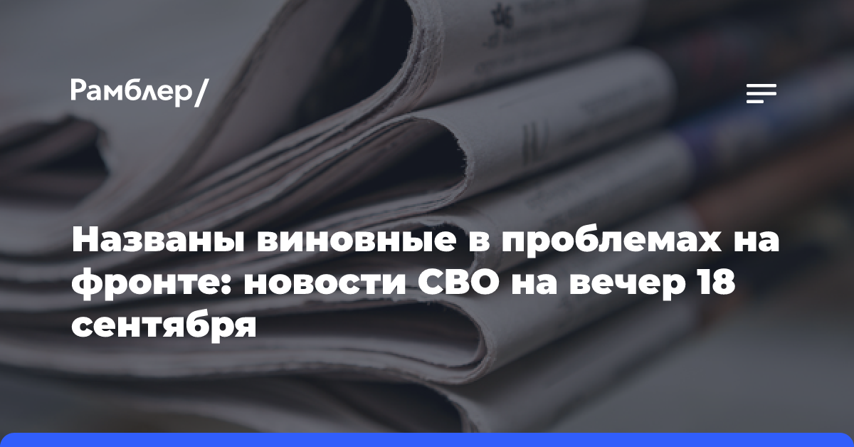 Названы виновные в проблемах на фронте: новости СВО на вечер 18 сентября