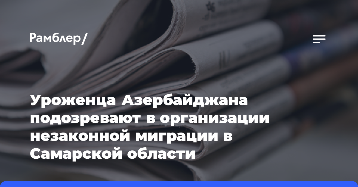 Уроженца Азербайджана подозревают в организации незаконной миграции в Самарской области