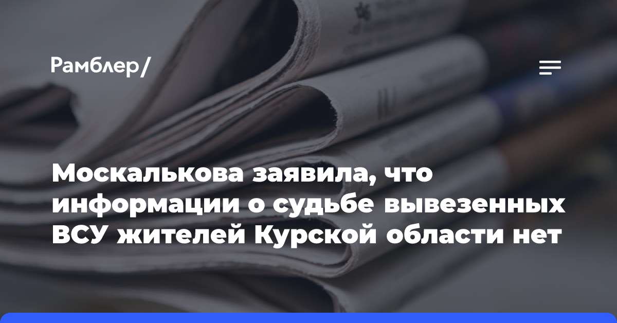 Москалькова заявила, что информации о судьбе вывезенных ВСУ жителей Курской области нет