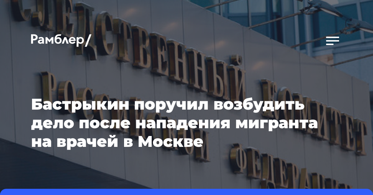 Бастрыкин поручил возбудить дело после нападения мигранта на врачей в Москве