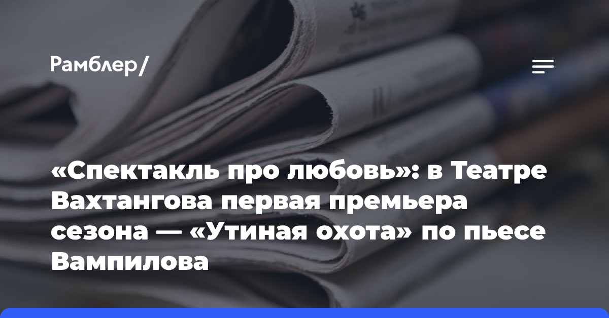 «Спектакль про любовь»: в Театре Вахтангова первая премьера сезона — «Утиная охота» по пьесе Вампилова