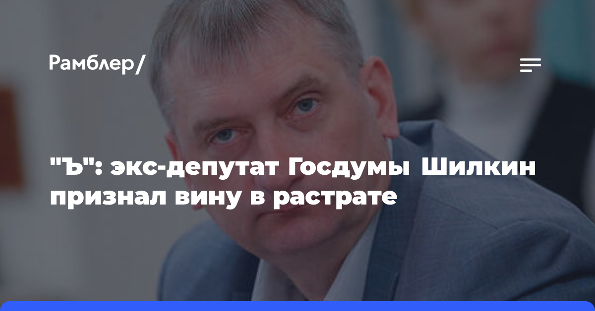 «Ъ»: экс-депутат Госдумы Шилкин признал вину в растрате