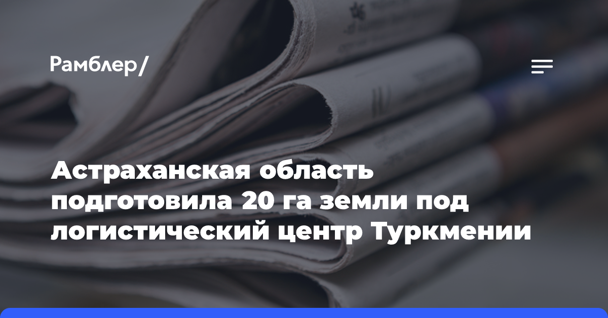 Астраханская область подготовила 20 га земли под логистический центр Туркмении