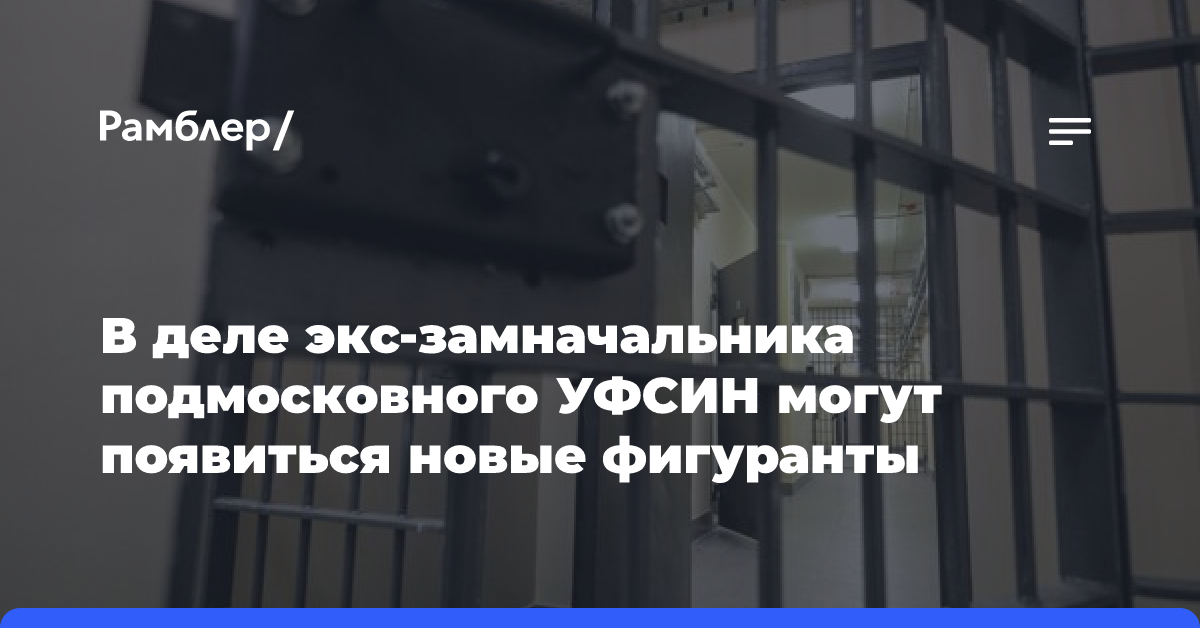 В деле экс-замначальника подмосковного УФСИН могут появиться новые фигуранты