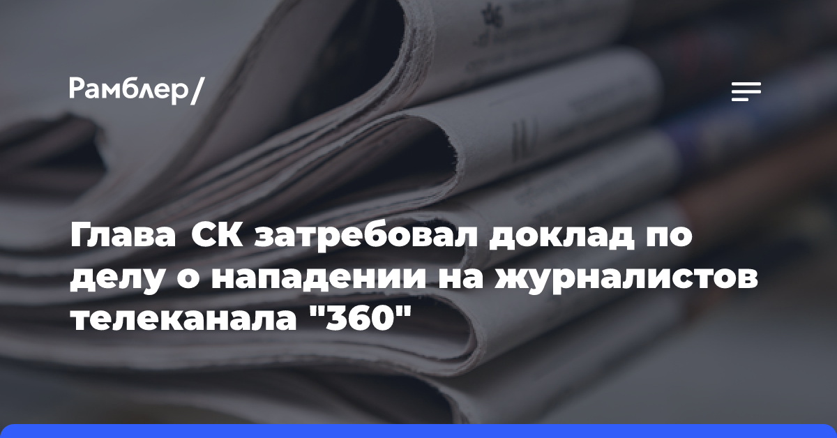 Глава СК затребовал доклад по делу о нападении на журналистов телеканала «360»