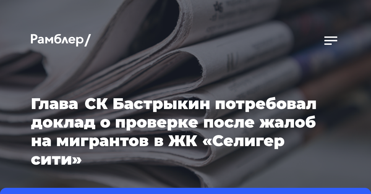 Глава СК Бастрыкин потребовал доклад о проверке после жалоб на мигрантов в ЖК «Селигер сити»