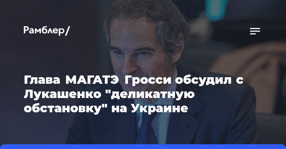 Глава МАГАТЭ Гросси обсудил с Лукашенко «деликатную обстановку» на Украине