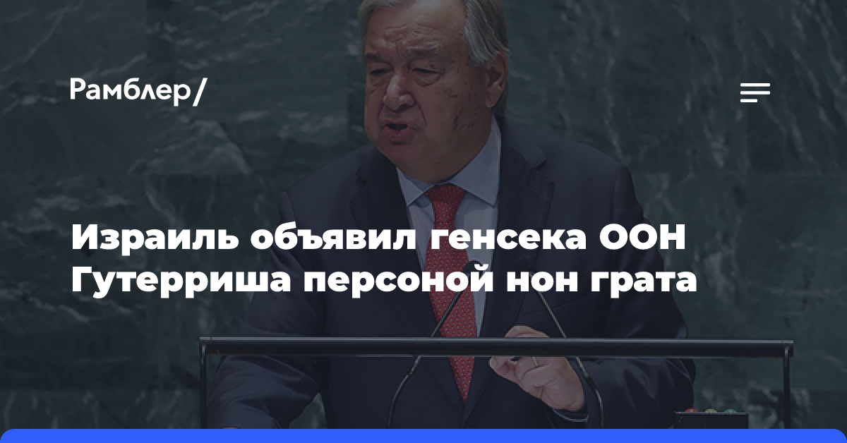 Израиль объявил генсека ООН Гутерриша персоной нон грата