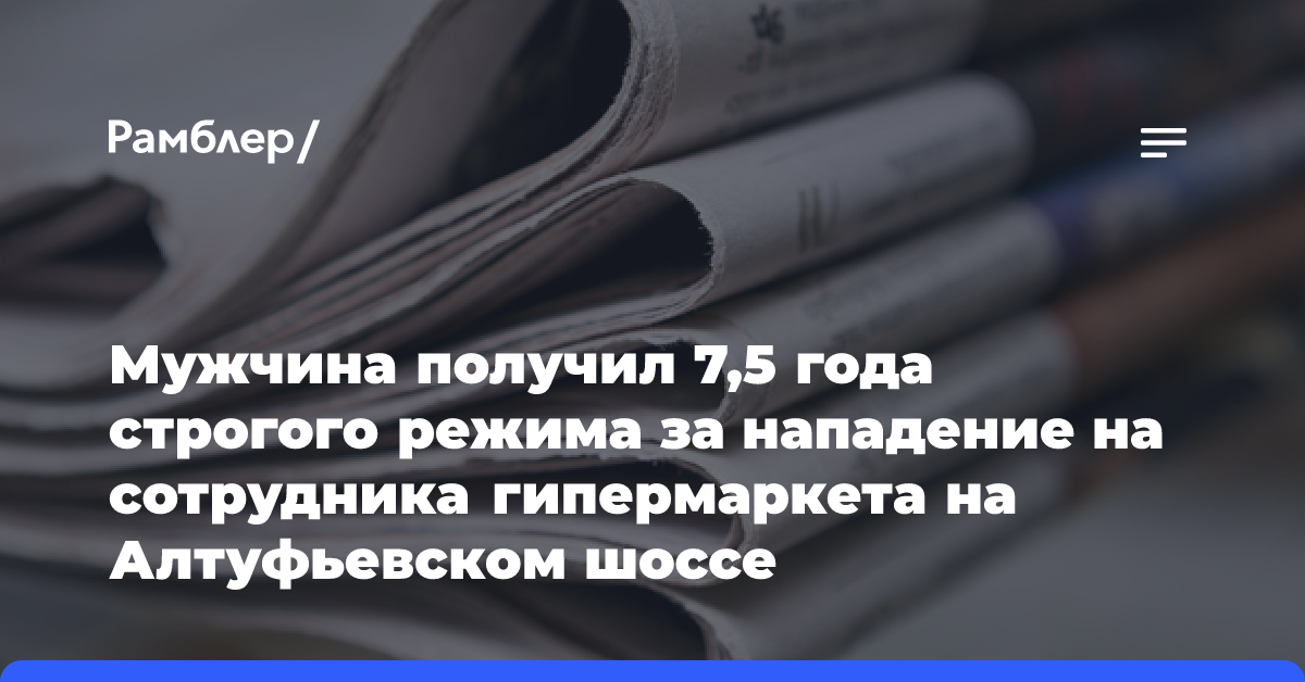 Мужчина получил 7,5 года строгого режима за нападение на сотрудника гипермаркета на Алтуфьевском шоссе