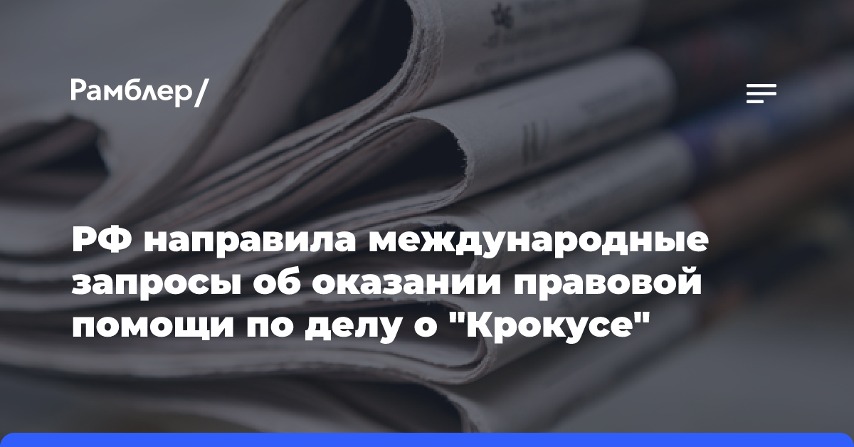 РФ направила международные запросы об оказании правовой помощи по делу о «Крокусе»