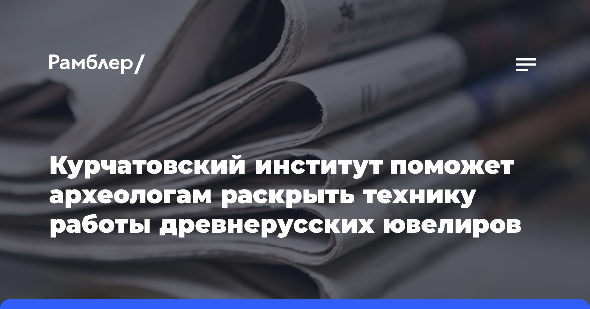 Курчатовский институт поможет археологам раскрыть технику работы древнерусских ювелиров