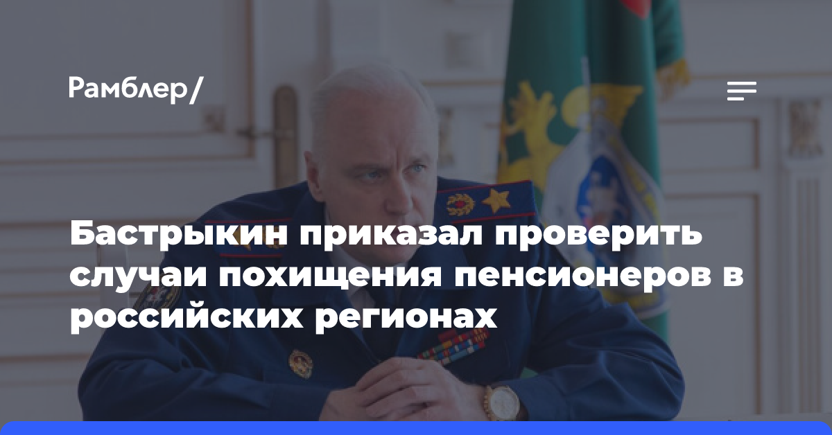 Бастрыкин приказал проверить случаи похищения пенсионеров в российских регионах