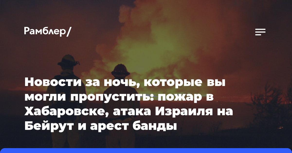 Новости за ночь, которые вы могли пропустить: пожар в Хабаровске, атака Израиля на Бейрут и арест банды киберпреступников