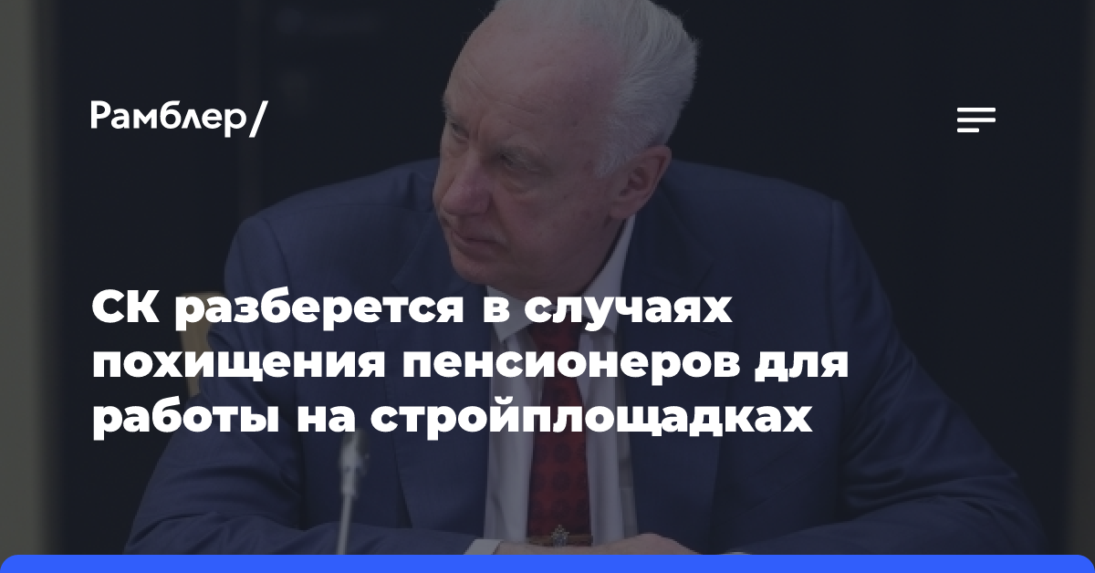 Бастрыкин распорядился проверить случаи похищения пенсионеров для работы на стройках