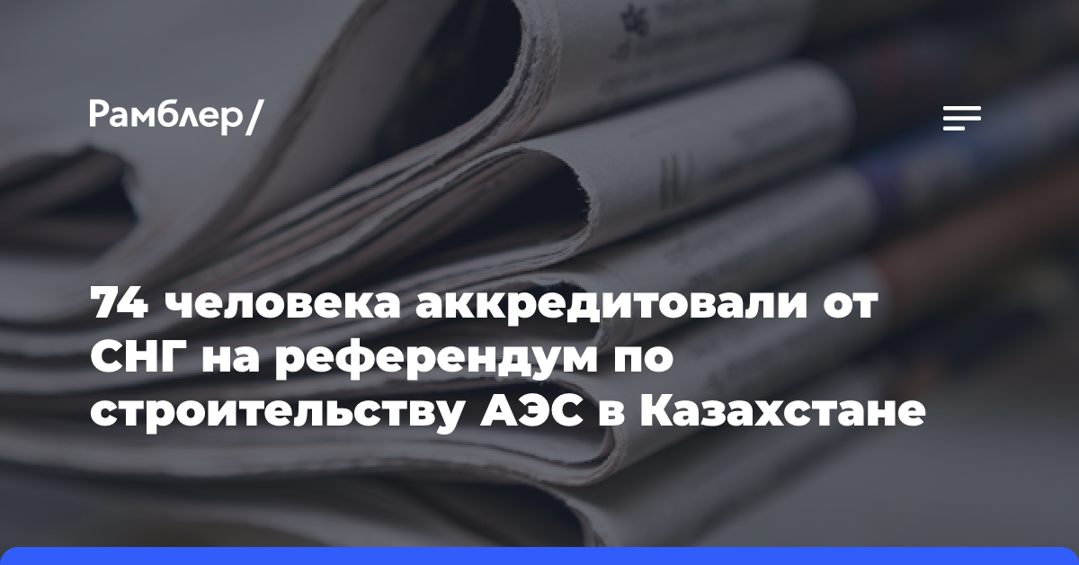 74 человека аккредитовали от СНГ на референдум по строительству АЭС в Казахстане