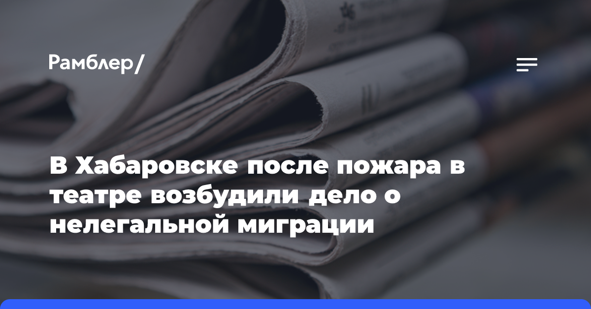 В Хабаровске после пожара в театре возбудили дело о нелегальной миграции