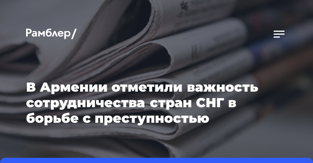 В Армении отметили важность сотрудничества стран СНГ в борьбе с преступностью