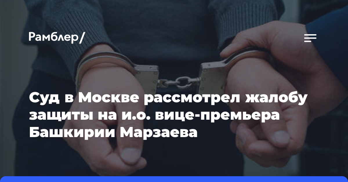 Суд в Москве рассмотрел жалобу защиты на и.о. вице-премьера Башкирии Марзаева