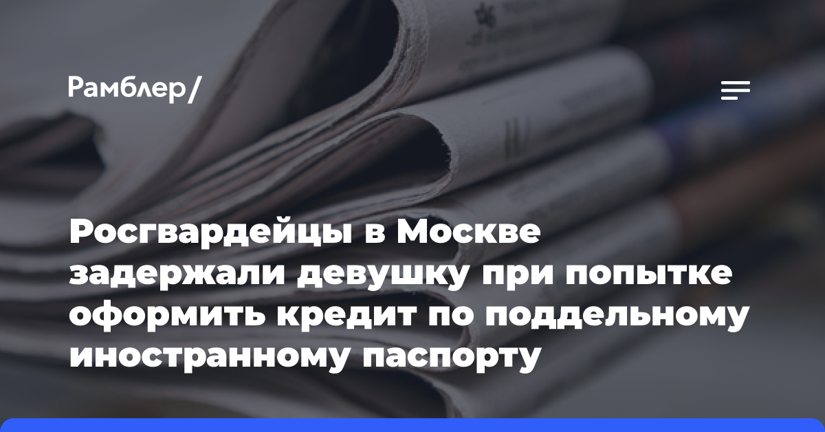 Росгвардейцы в Москве задержали девушку при попытке оформить кредит по поддельному иностранному паспорту