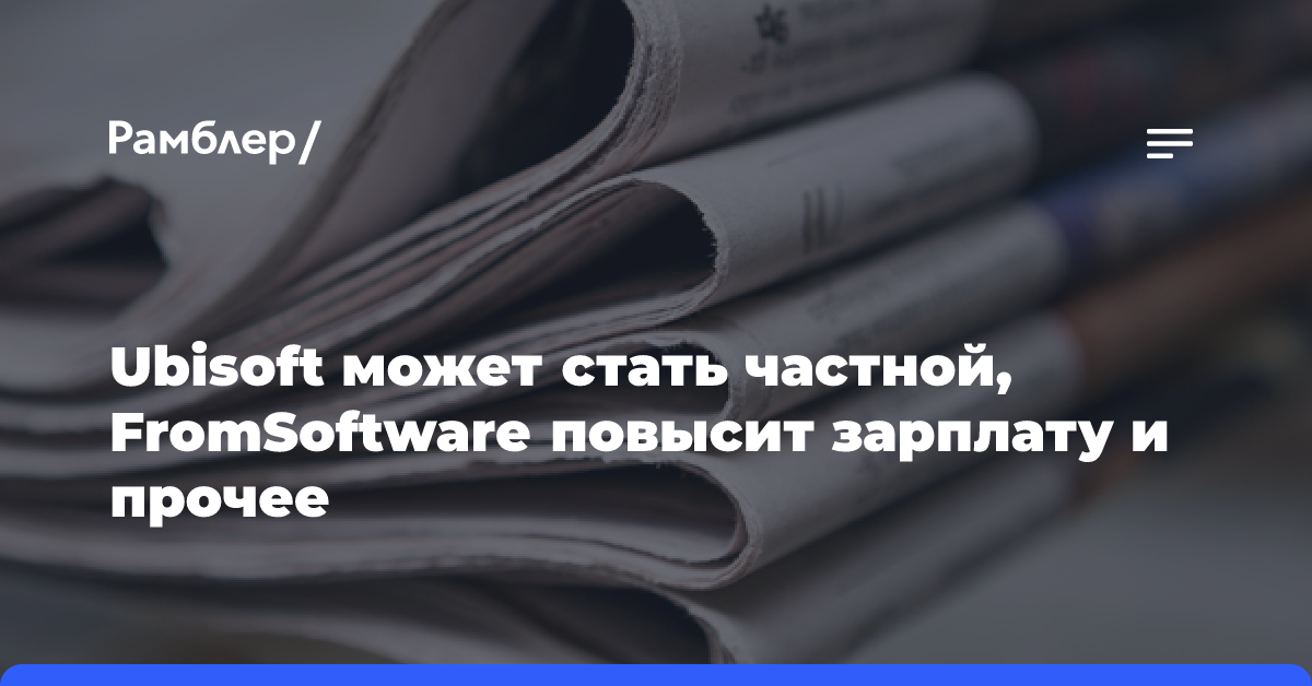 Ubisoft может стать частной, FromSoftware повысит зарплату и прочее