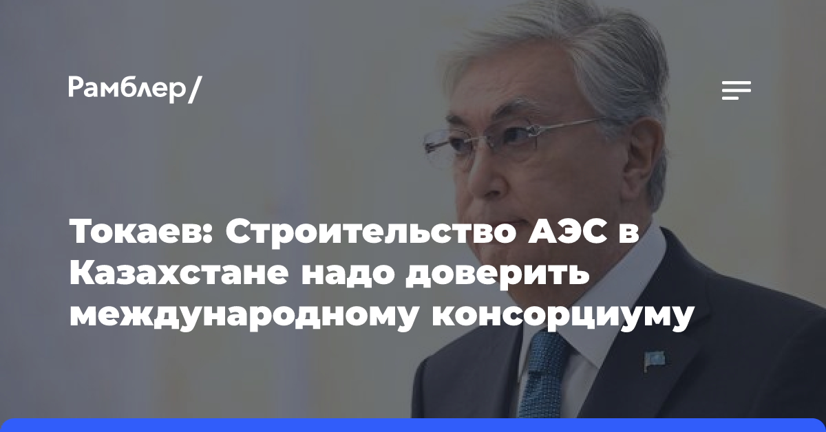 Токаев: Строительство АЭС в Казахстане надо доверить международному консорциуму