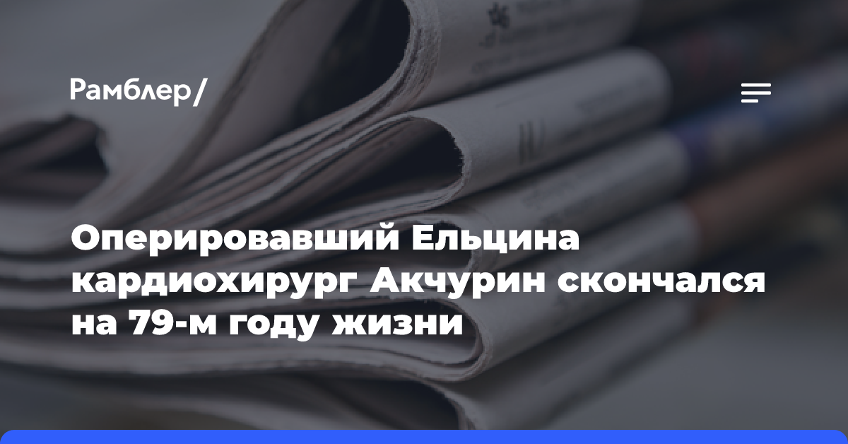 Оперировавший Ельцина кардиохирург Акчурин скончался на 79-м году жизни