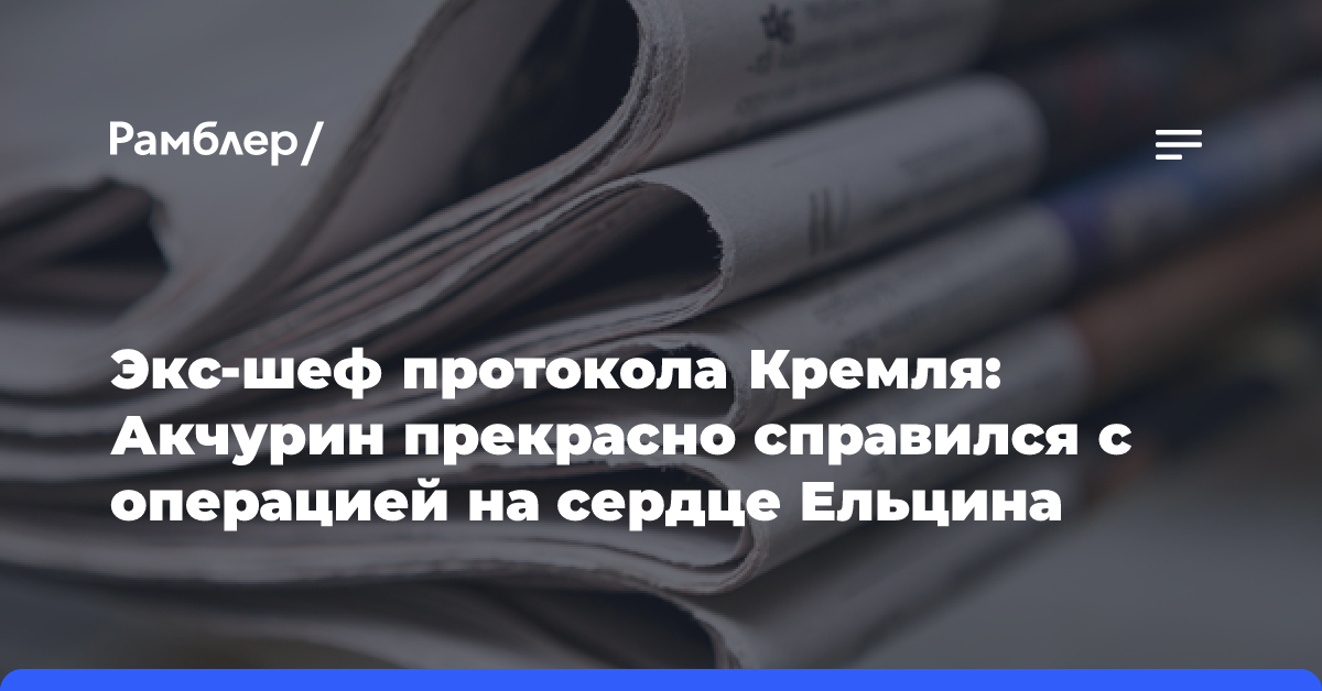 Экс-шеф протокола Кремля: Акчурин прекрасно справился с операцией на сердце Ельцина