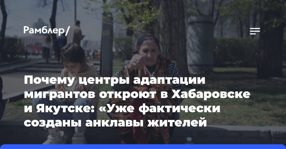 Почему центры адаптации мигрантов откроют в Хабаровске и Якутске: «Уже фактически созданы анклавы жителей Средней Азии»