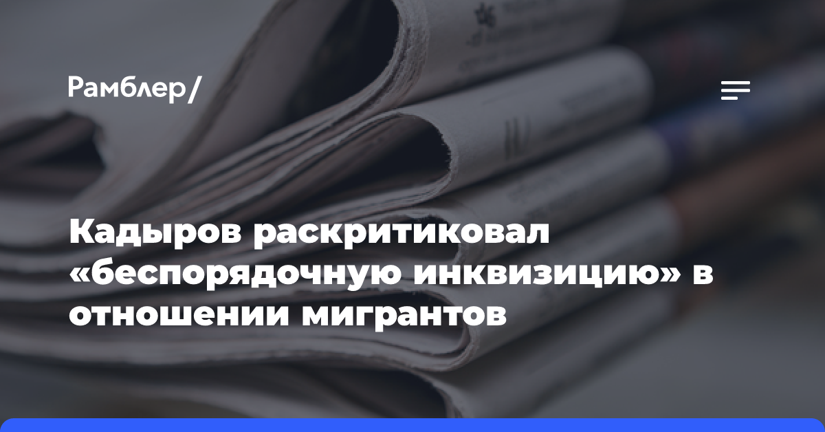 Кадыров раскритиковал «беспорядочную инквизицию» в отношении мигрантов