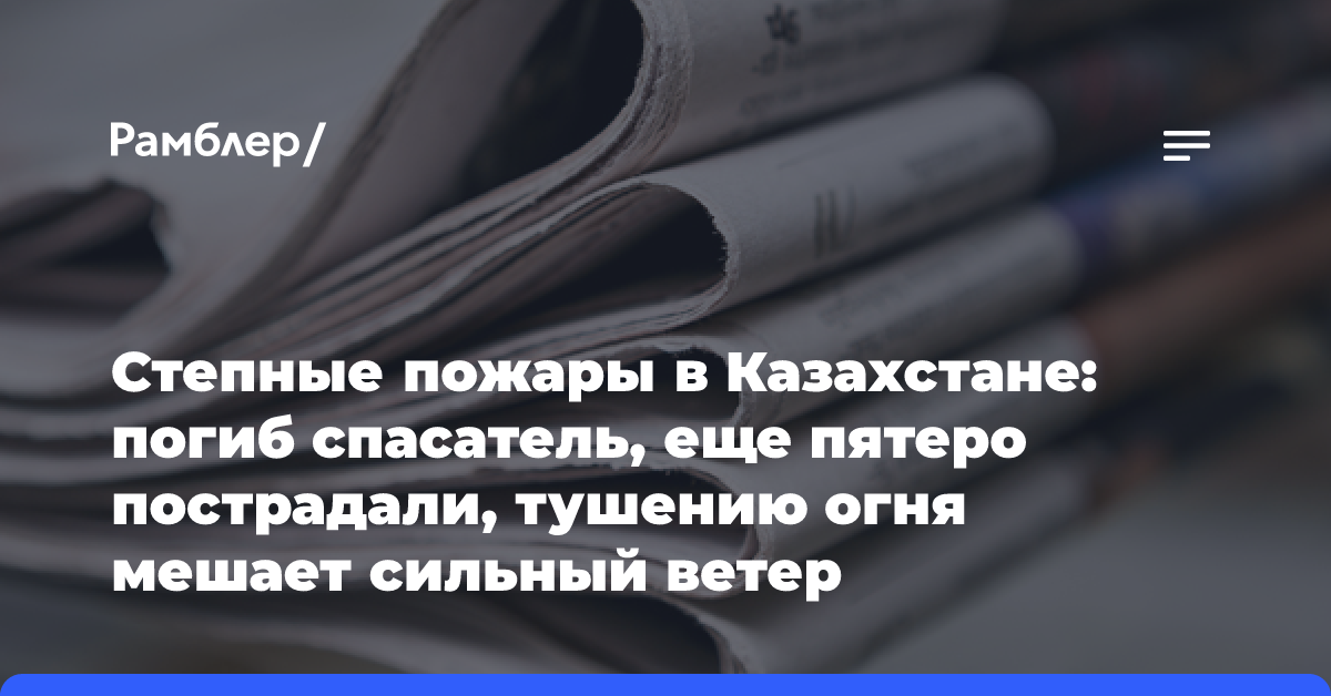 Степные пожары в Казахстане: погиб спасатель, еще пятеро пострадали, тушению огня мешает сильный ветер