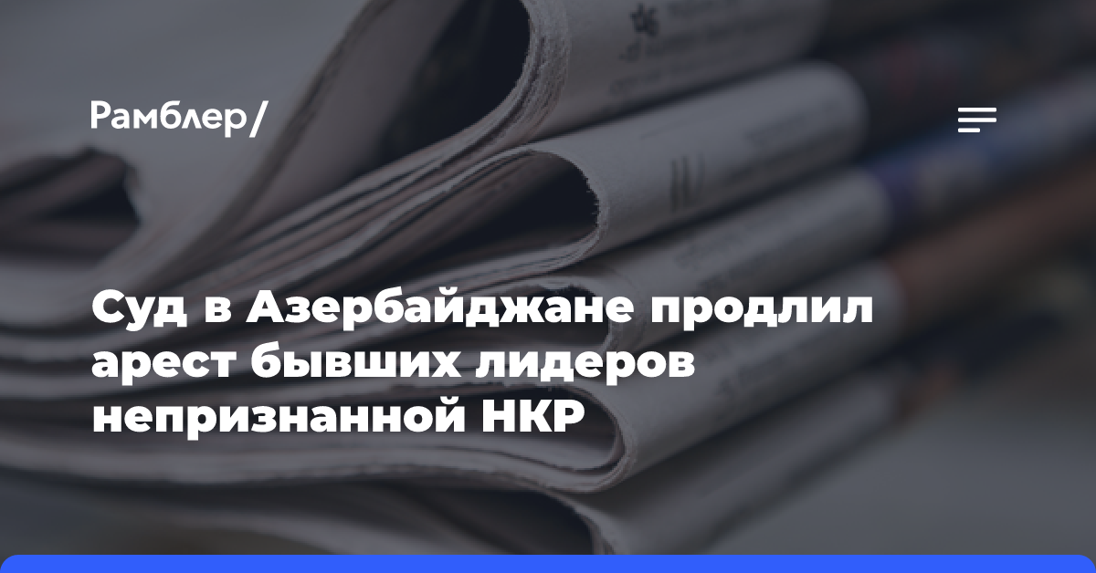 Суд в Азербайджане продлил арест бывших лидеров непризнанной НКР