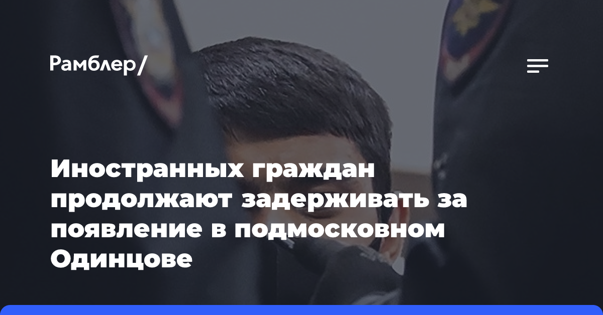 Иностранных граждан продолжают задерживать за появление в подмосковном Одинцове