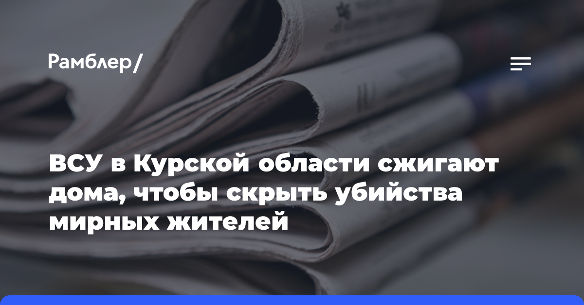 ВСУ в Курской области сжигают дома, чтобы скрыть убийства мирных жителей