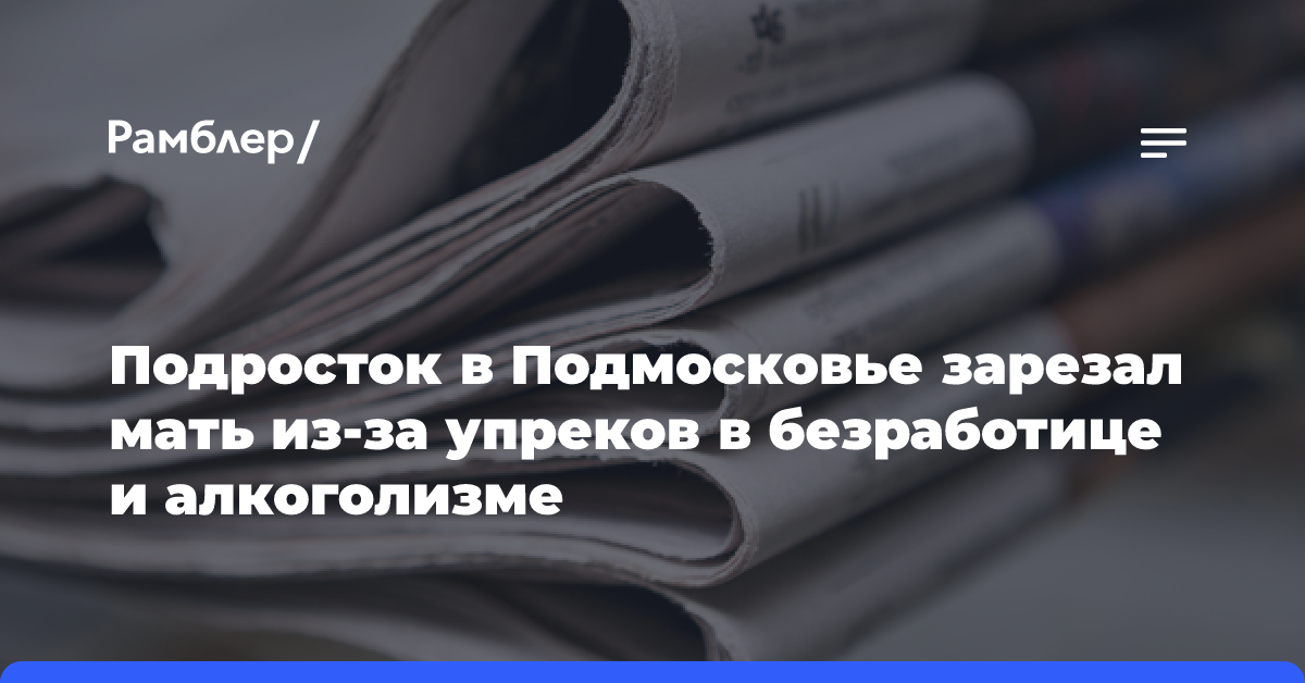 Подросток в Подмосковье зарезал мать из-за упреков в безработице и алкоголизме