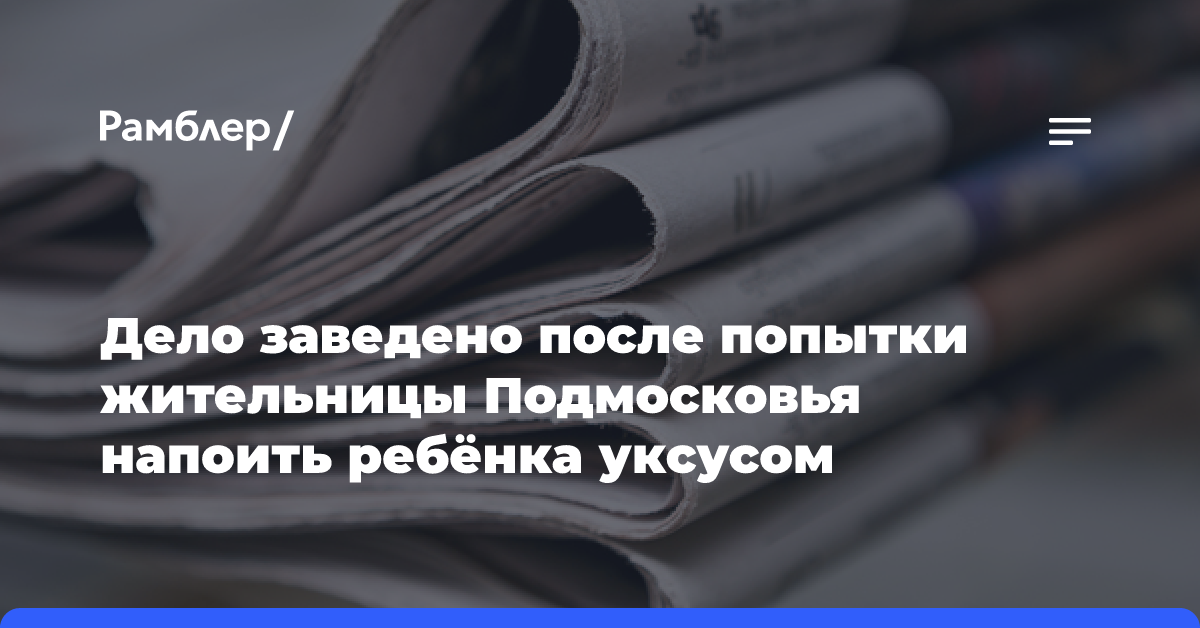 Дело заведено после попытки жительницы Подмосковья напоить ребёнка уксусом