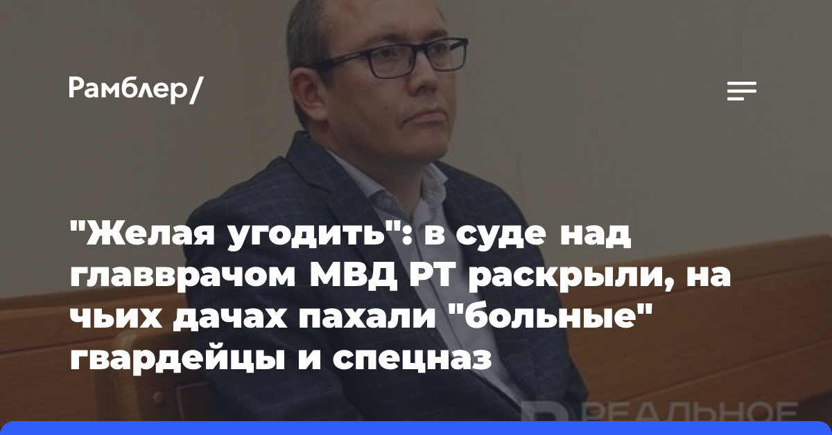 «Желая угодить»: в суде над главврачом МВД РТ раскрыли, на чьих дачах пахали «больные» гвардейцы и спецназ