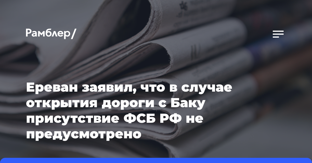 Ереван заявил, что в случае открытия дороги с Баку присутствие ФСБ РФ не предусмотрено