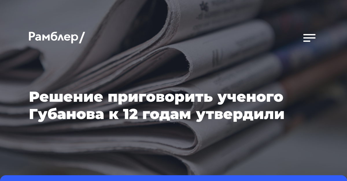 Решение приговорить ученого Губанова к 12 годам утвердили